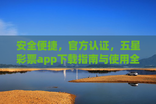 安全便捷，官方认证，五星彩票app下载指南与使用全攻略，安全便捷官方认证，五星彩票app下载与使用全攻略