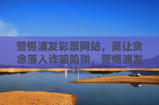 警惕浦发彩票网站，莫让贪念落入诈骗陷阱，警惕浦发彩票网站，贪念背后藏诈骗陷阱