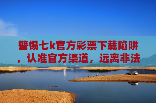 警惕七k官方彩票下载陷阱，认准官方渠道，远离非法彩票，警惕七k官方彩票下载陷阱 认准官方渠道远离非法