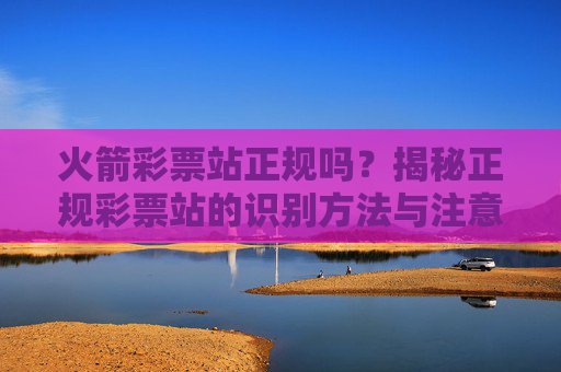 火箭彩票站正规吗?揭秘正规彩票站的识别方法与注意事项,火箭彩票站正规吗?揭秘识别方法与注意事项 火箭彩票站正规吗?揭秘正规彩票站的识别方法与注意事项,火箭彩票站正规吗?揭秘识别方法与注意事项