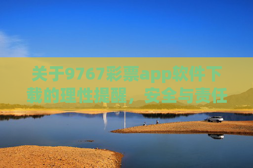 关于9767彩票app软件下载的理性提醒，安全与责任为先，9767彩票app下载，理性提醒，安全与责任为先