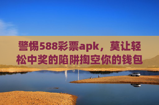 警惕588彩票apk，莫让轻松中奖的陷阱掏空你的钱包，警惕588彩票apk，轻松中奖陷阱，小心钱包被掏空