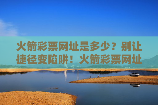 火箭彩票网址是多少？别让捷径变陷阱！火箭彩票网址慎点！别让捷径成陷阱