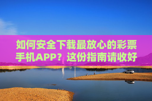 如何安全下载最放心的彩票手机APP？这份指南请收好！安全下载最放心彩票APP指南