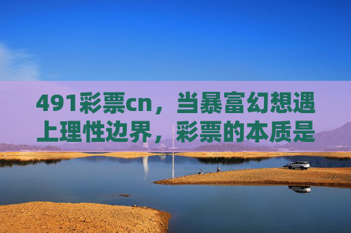 491彩票cn，当暴富幻想遇上理性边界，彩票的本质是什么？暴富幻想与理性边界，彩票的本质叩问