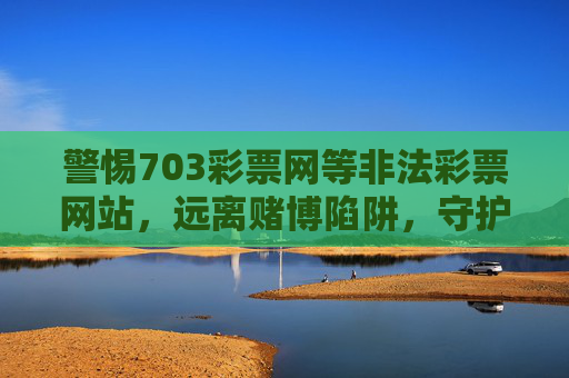 警惕703彩票网等非法彩票网站，远离赌博陷阱，守护财产安全，警惕非法彩票网站，远离赌博陷阱守护财产安全