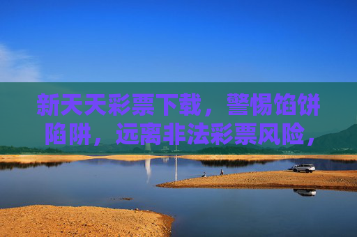 新天天彩票下载，警惕馅饼陷阱，远离非法彩票风险，警惕新天天彩票下载馅饼陷阱，远离非法彩票风险