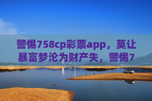 警惕758cp彩票app，莫让暴富梦沦为财产失，警惕758cp彩票app，莫让暴富梦沦为财产失