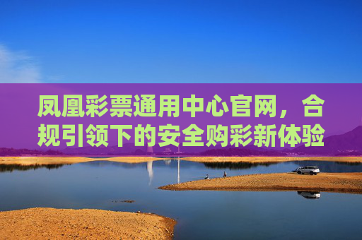 凤凰彩票通用中心官网，合规引领下的安全购彩新体验，凤凰彩票官网，合规引领安全购彩新体验