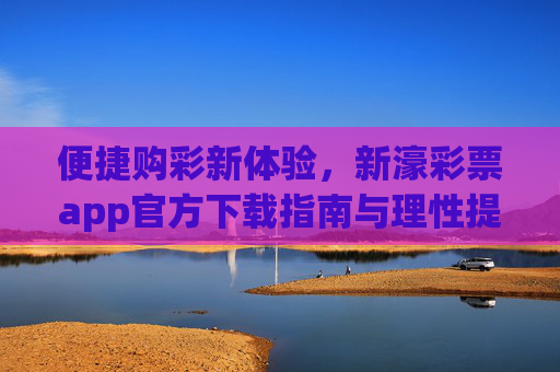 便捷购彩新体验，新濠彩票app官方下载指南与理性提醒，新濠彩票app官方下载，便捷购彩新体验与理性提醒