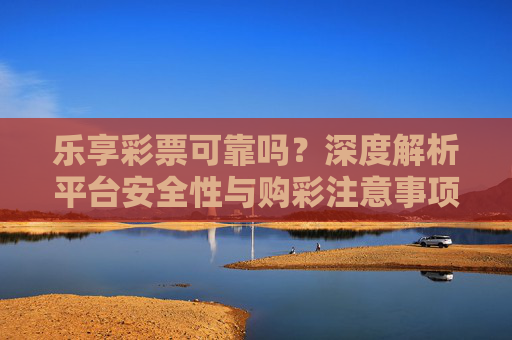 乐享彩票可靠吗？深度解析平台安全性与购彩注意事项，乐享彩票可靠吗？深度解析平台安全性与购彩注意事项