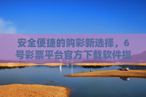 安全便捷的购彩新选择，6号彩票平台官方下载软件指南，安全便捷购彩新选择，6号彩票平台官方下载软件指南
