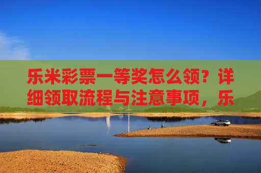 乐米彩票一等奖怎么领？详细领取流程与注意事项，乐米彩票一等奖领取流程与注意事项