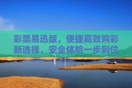 彩票易迅版，便捷高效购彩新选择，安全体验一步到位，彩票易迅版，便捷高效购彩，安全体验一步到位