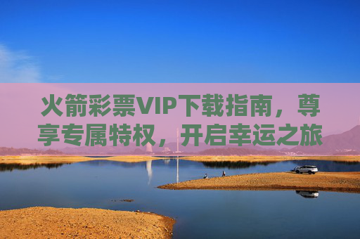 火箭彩票VIP下载指南，尊享专属特权，开启幸运之旅，火箭彩票VIP下载指南，尊享专属特权，开启幸运之旅