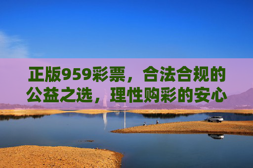 正版959彩票，合法合规的公益之选，理性购彩的安心保障，正版959彩票，公益合规，理性购彩安心之选