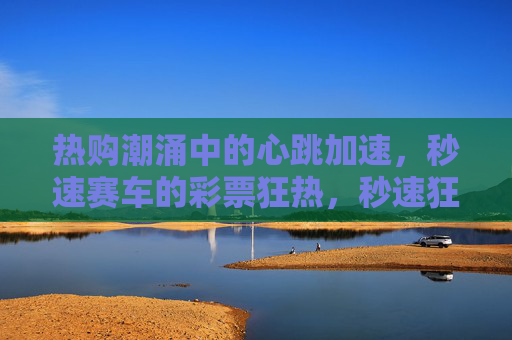 热购潮涌中的心跳加速,秒速赛车的彩票狂热,秒速狂热,心跳加速的彩票潮涌 热购潮涌中的心跳加速,秒速赛车的彩票狂热,秒速狂热,心跳加速的彩票潮涌
