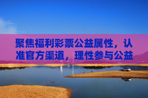 聚焦福利彩票公益属性，认准官方渠道，理性参与公益，聚焦福利彩票公益属性 认准官方渠道理性参与公益