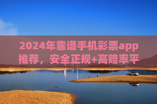 2024年靠谱手机彩票app推荐，安全正规+高赔率平台全解析，2024年靠谱手机彩票app推荐，安全正规高赔率平台全解析