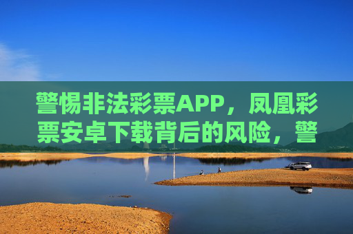 警惕非法彩票APP，凤凰彩票安卓下载背后的风险，警惕凤凰彩票安卓APP，非法下载背后的风险