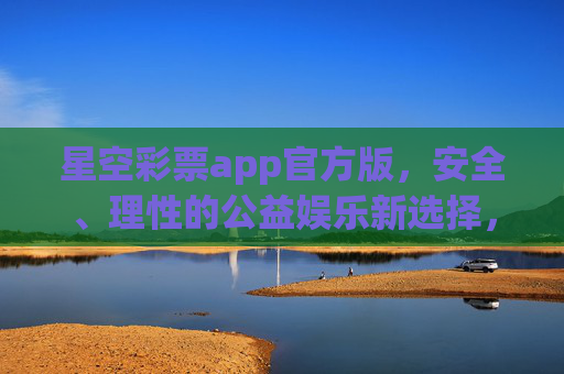 星空彩票app官方版，安全、理性的公益娱乐新选择，星空彩票官方版，安全理性的公益娱乐新选择