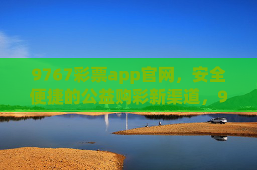 9767彩票app官网，安全便捷的公益购彩新渠道，9767彩票app官网，安全便捷的公益购彩新渠道