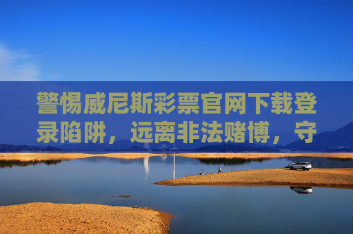 警惕威尼斯彩票官网下载登录陷阱，远离非法赌博，守护财产安全，警惕威尼斯彩票官网下载登录陷阱，远离非法赌博守护财产安全