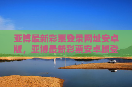 亚博最新彩票登录网址安卓版，亚博最新彩票安卓版登录网址