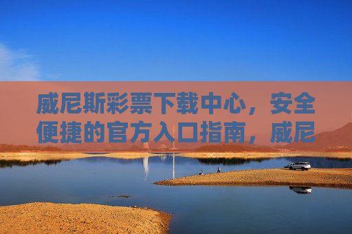 威尼斯彩票下载中心，安全便捷的官方入口指南，威尼斯彩票官方下载中心，安全便捷入口指南