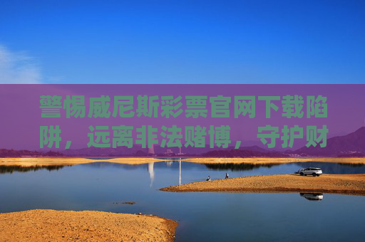 警惕威尼斯彩票官网下载陷阱，远离非法赌博，守护财产安全，警惕威尼斯彩票官网下载陷阱，远离非法赌博守护财产安全