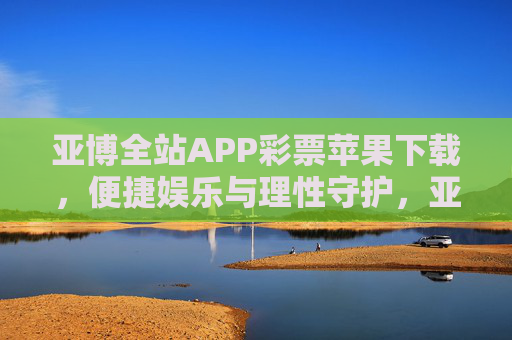 亚博全站APP彩票苹果下载，便捷娱乐与理性守护，亚博全站APP彩票苹果下载，便捷娱乐与理性守护