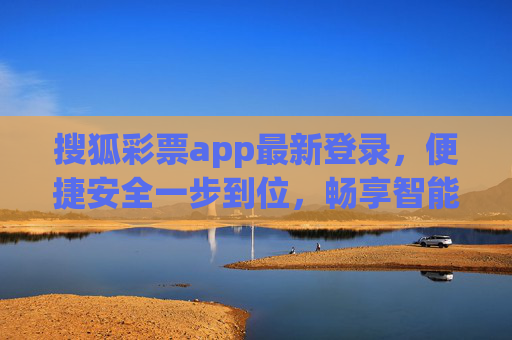 搜狐彩票app最新登录，便捷安全一步到位，畅享智能购彩新体验，搜狐彩票app最新登录，便捷安全畅享智能购彩新体验