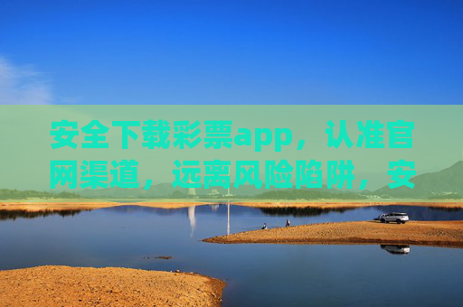 安全下载彩票app，认准官网渠道，远离风险陷阱，安全下载彩票app，认准官网渠道，远离风险陷阱