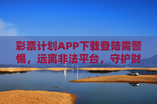 彩票计划APP下载登陆需警惕，远离非法平台，守护财产安全，彩票计划APP下载需警惕，远离非法平台，守护财产安全
