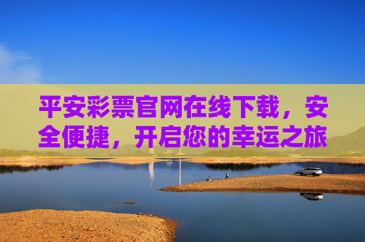 平安彩票官网在线下载，安全便捷，开启您的幸运之旅，平安彩票官网在线下载，安全便捷开启幸运之旅