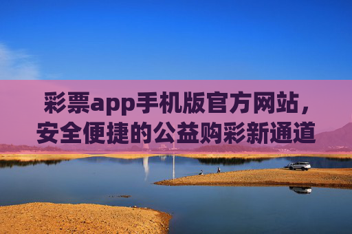 彩票app手机版官方网站，安全便捷的公益购彩新通道，官方彩票手机版，安全便捷的公益购彩新通道