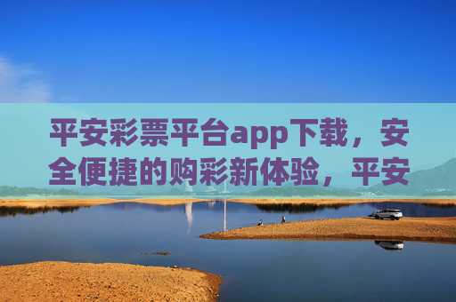 平安彩票平台app下载，安全便捷的购彩新体验，平安彩票app下载，安全便捷的购彩新体验