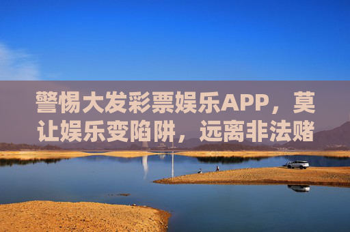 警惕大发彩票娱乐APP，莫让娱乐变陷阱，远离非法赌博，警惕大发彩票娱乐APP，莫让娱乐成赌博陷阱