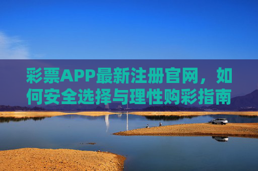 彩票APP最新注册官网，如何安全选择与理性购彩指南，彩票APP最新注册官网，安全选择与理性购彩指南