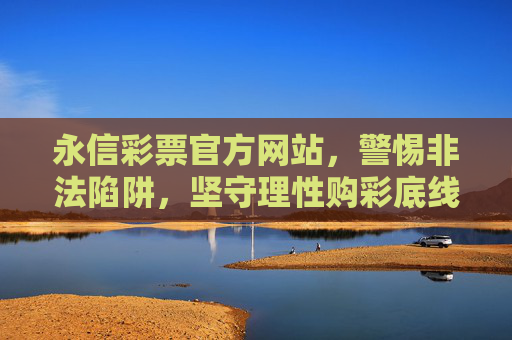 永信彩票官方网站，警惕非法陷阱，坚守理性购彩底线，永信彩票官网，警惕非法陷阱，坚守理性购彩底线