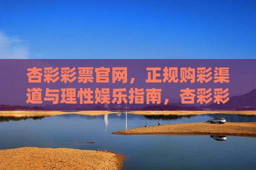 杏彩彩票官网，正规购彩渠道与理性娱乐指南，杏彩彩票官网，正规购彩与理性娱乐指南