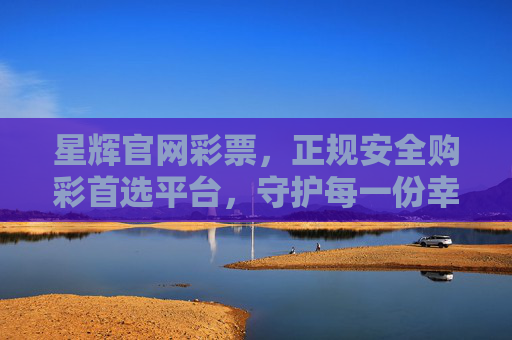 星辉官网彩票，正规安全购彩首选平台，守护每一份幸运与安心，星辉官网彩票，正规安全购彩首选平台，守护幸运与安心