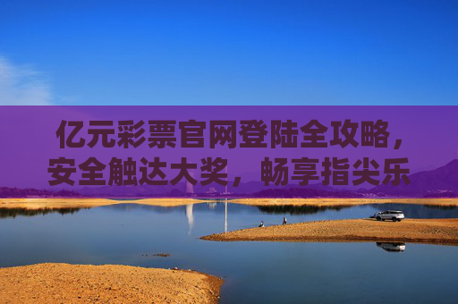 亿元彩票官网登陆全攻略，安全触达大奖，畅享指尖乐趣，亿元彩票官网登陆全攻略，安全触达大奖，畅享指尖乐趣