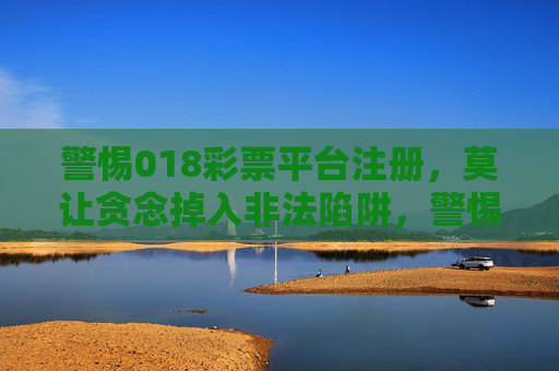 警惕018彩票平台注册，莫让贪念掉入非法陷阱，警惕018彩票平台注册，贪念莫陷非法陷阱