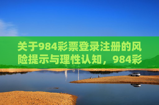 关于984彩票登录注册的风险提示与理性认知，984彩票登录注册，风险提示与理性认知