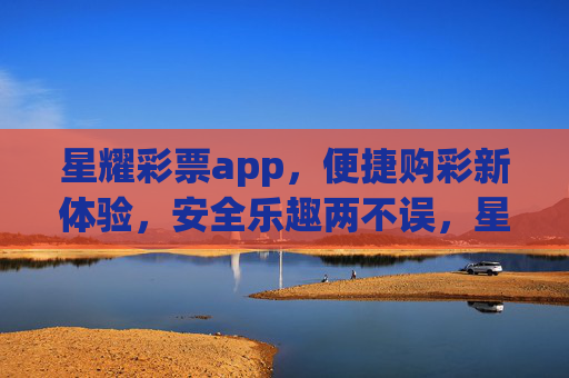 星耀彩票app，便捷购彩新体验，安全乐趣两不误，星耀彩票app，便捷购彩新体验，安全乐趣两不误