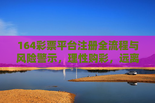 164彩票平台注册全流程与风险警示，理性购彩，远离陷阱，164彩票平台注册全流程与风险警示，理性购彩，远离陷阱