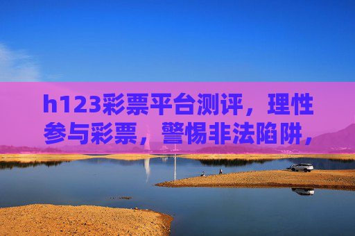 h123彩票平台测评，理性参与彩票，警惕非法陷阱，h123彩票平台测评，理性购彩，警惕非法陷阱
