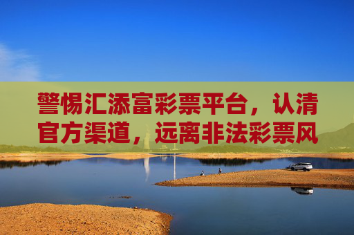 警惕汇添富彩票平台，认清官方渠道，远离非法彩票风险，警惕汇添富彩票平台，认准官方渠道，远离非法风险