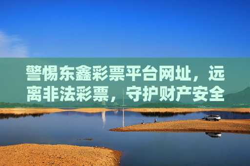 警惕东鑫彩票平台网址，远离非法彩票，守护财产安全，警惕东鑫彩票平台，远离非法彩票守护财产安全